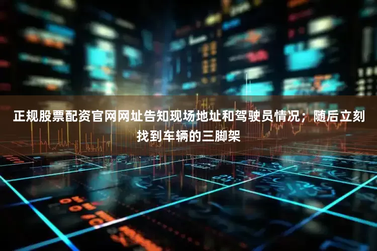 正规股票配资官网网址告知现场地址和驾驶员情况；随后立刻找到车辆的三脚架