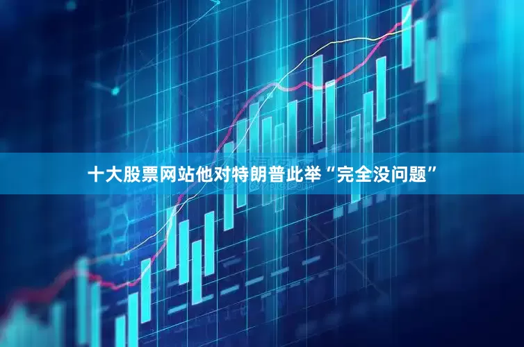 十大股票网站他对特朗普此举“完全没问题”