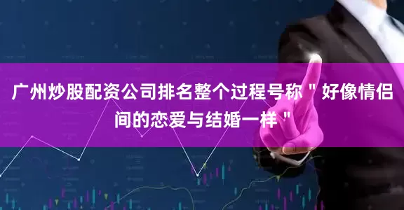 广州炒股配资公司排名整个过程号称＂好像情侣间的恋爱与结婚一样＂