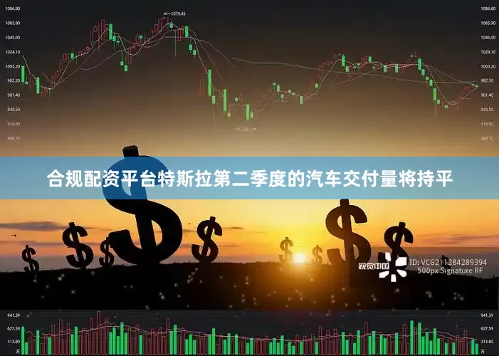 合规配资平台特斯拉第二季度的汽车交付量将持平