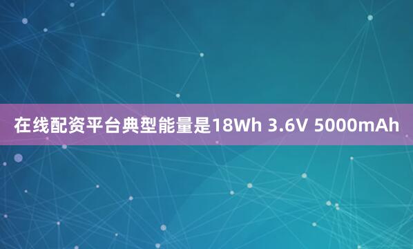 在线配资平台典型能量是18Wh 3.6V 5000mAh