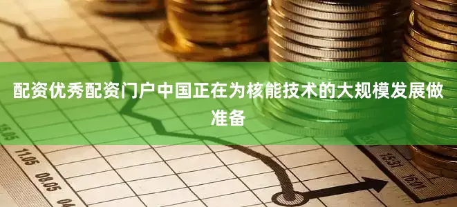 配资优秀配资门户中国正在为核能技术的大规模发展做准备