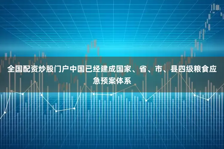 全国配资炒股门户中国已经建成国家、省、市、县四级粮食应急预案体系