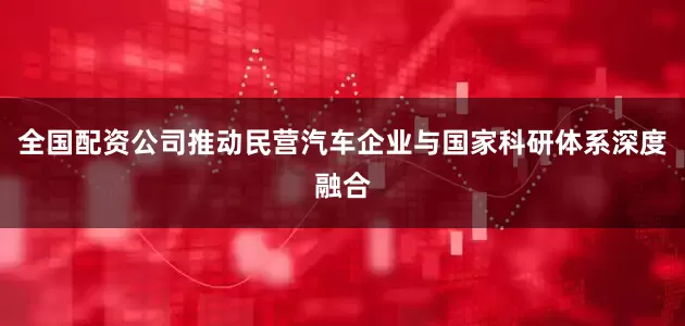 全国配资公司推动民营汽车企业与国家科研体系深度融合
